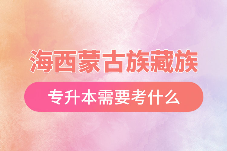 海西蒙古族藏族自治州專升本需要考什么？