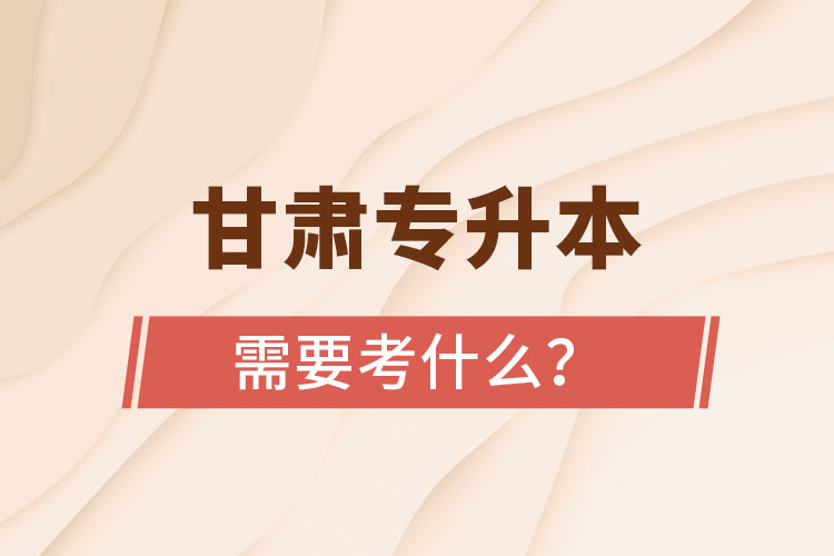 甘肅專升本需要考什么？