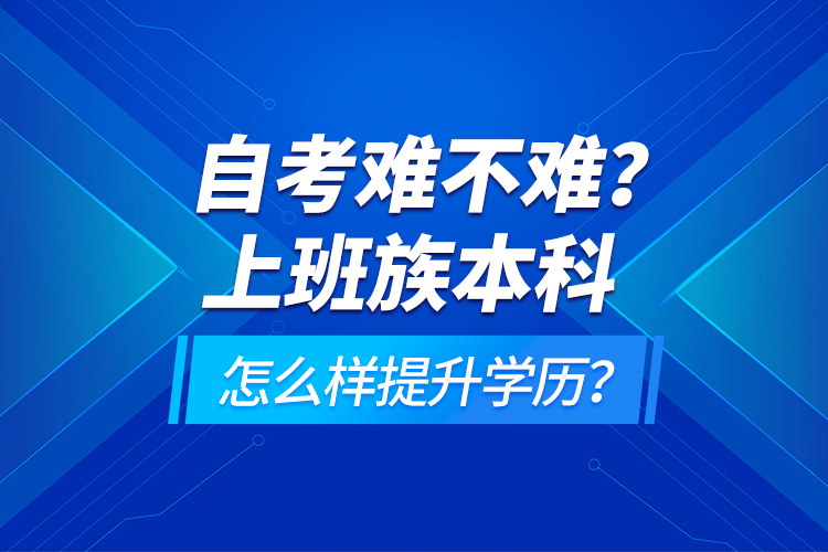 自考難不難？上班族本科怎么樣提升學歷？
