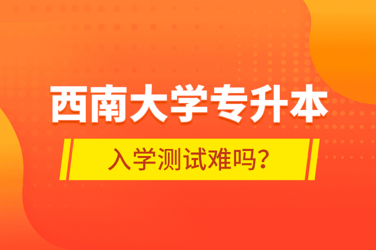 西南大學(xué)專升本入學(xué)測試難嗎?