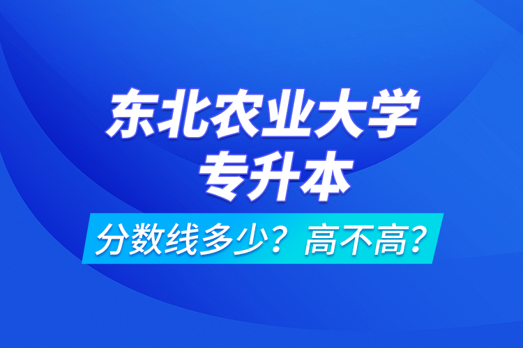 東北農(nóng)業(yè)大學(xué)專升本分?jǐn)?shù)線多少？高不高？