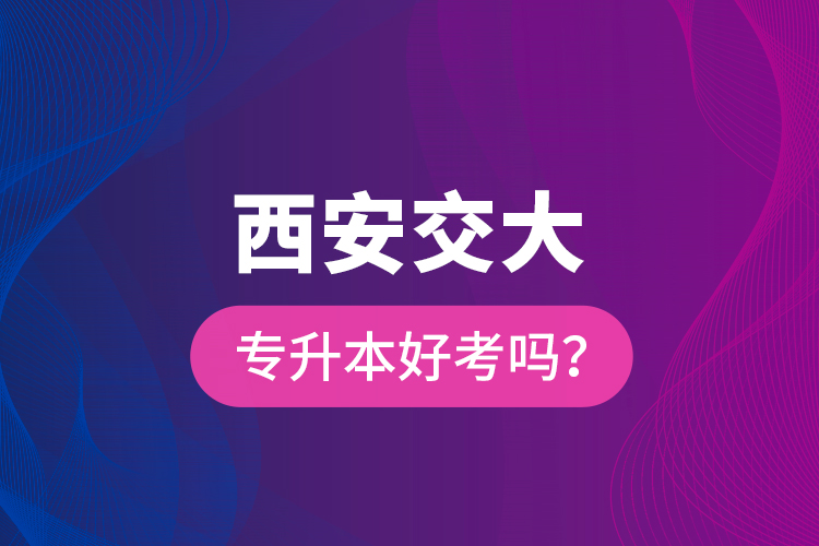 西安交大專升本好考嗎？