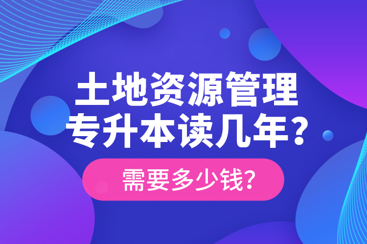 土地資源管理專升本讀幾年？需要多少錢？