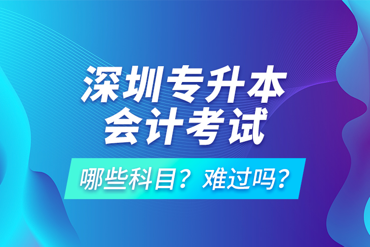 深圳專升本會計考試哪些科目？難過嗎？