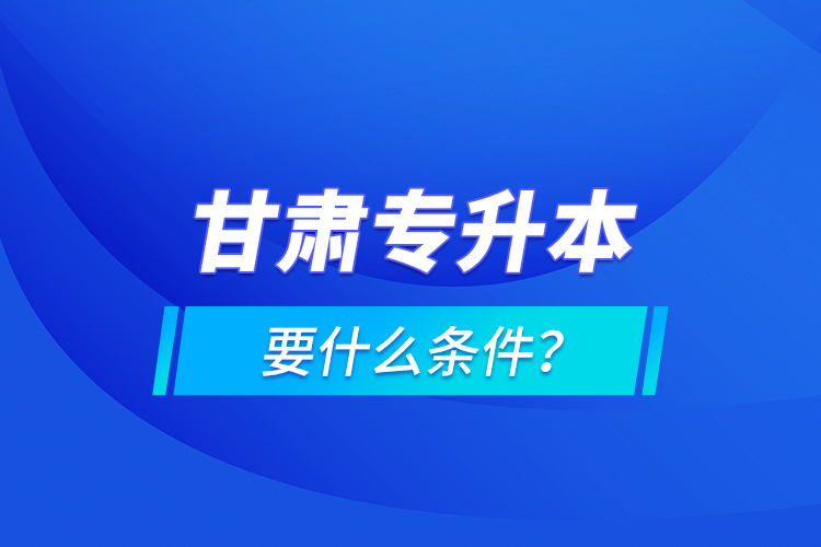 甘肅專升本要什么條件？