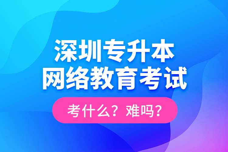 深圳專升本網(wǎng)絡(luò)教育考試考什么？難嗎？