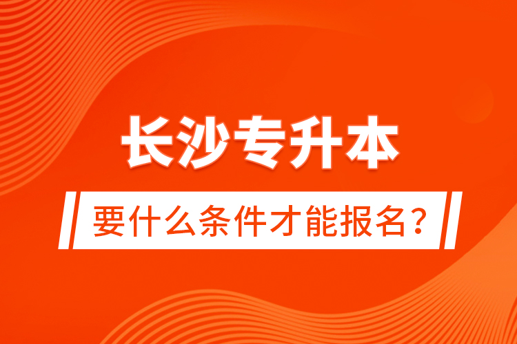 長沙專升本要什么條件才能報名？