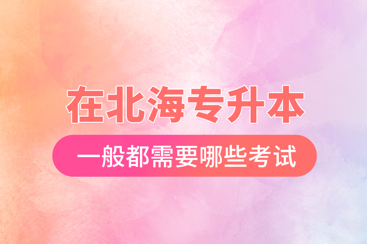 在北海專(zhuān)升本一般都需要哪些考試？