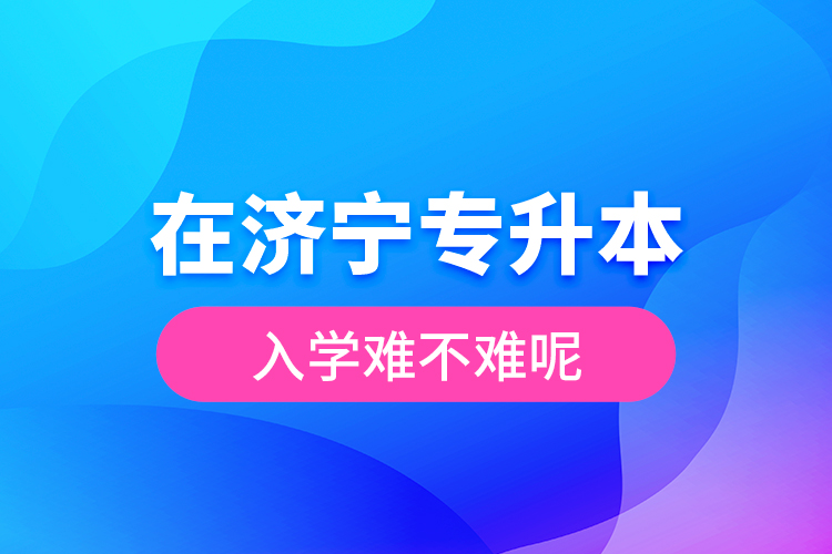 在濟(jì)寧專升本入學(xué)難不難呢？