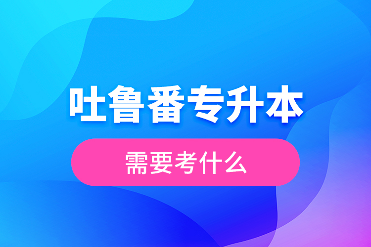 吐魯番專升本需要考什么？